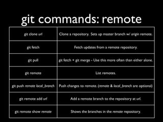 git commands: remote
        git clone url          Clone a repository. Sets up master branch w/ origin remote.


          git fetch                      Fetch updates from a remote repository.


          git pull             git fetch + git merge - Use this more often than either alone.


        git remote                                     List remotes.


git push remote local_branch   Push changes to remote. (remote & local_branch are optional)


    git remote add url                Add a remote branch to the repository at url.


 git remote show remote               Shows the branches in the remote repository.
 