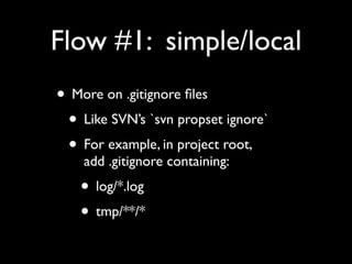 Flow #1: simple/local
• More on .gitignore ﬁles
 • Like SVN’s `svn propset ignore`
 • For example, in project root,
    add .gitignore containing:
   • log/*.log
   • tmp/**/*
 
