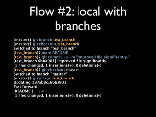 Flow #2: local with
            branches
(master)$ git branch test_branch
(master)$ git checkout test_branch
Switched to branch "test_branch"
(test_branch)$ mate README
(test_branch)$ git commit -a -m "Improved ﬁle signiﬁcantly."
[test_branch 6bba901] Improved ﬁle signiﬁcantly.
 1 ﬁles changed, 1 insertions(+), 0 deletions(-)
(test_branch)$ git checkout master
Switched to branch "master"
(master)$ git merge test_branch
Updating 197ab8c..6bba901
Fast forward
 README | 1 +
 1 ﬁles changed, 1 insertions(+), 0 deletions(-)
 