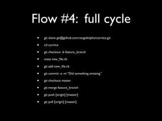 Flow #4: full cycle
 •   git clone git@github.com:rangsikitpho/cornice.git

 •   cd cornice

 •   git checkout -b feature_branch

 •   mate new_ﬁle.rb

 •   git add new_ﬁle.rb

 •   git commit -a -m “Did something amazing.”

 •   git checkout master

 •   git merge feature_branch

 •   git push [origin] [master]

 •   git pull [origin] [master]
 
