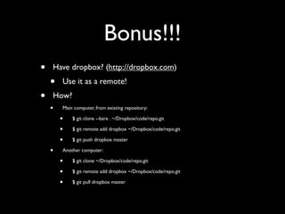 Bonus!!!
•   Have dropbox? (http://dropbox.com)
    •   Use it as a remote!
•   How?
    •   Main computer, from existing repository:

        •   $ git clone --bare . ~/Dropbox/code/repo.git

        •   $ git remote add dropbox ~/Dropbox/code/repo.git

        •   $ git push dropbox master

    •   Another computer:

        •   $ git clone ~/Dropbox/code/repo.git

        •   $ git remote add dropbox ~/Dropbox/code/repo.git

        •   $ git pull dropbox master
 