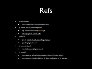 Refs
•   git-osx-installer:

    •    http://code.google.com/p/git-osx-installer/

•   git branch info on command prompt

    •    e.g. [bob:~/code/cornice(master)]$

    •    http://gist.github.com/283341

•   OSX GUI

    •    gitnub: http://wiki.github.com/Caged/gitnub/

    •    gitx: http://gitx.frim.nl/

•   git textmate bundle

    •    http://github.com/jcf/git-tmbundle

•   git tutorial

    •    http://www.kernel.org/pub/software/scm/git/docs/gittutorial.html

    •    http://progit.org/book/ch3-6.html (In depth explanation of ‘git rebase’)
 
