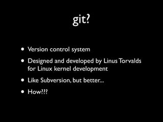 git?

• Version control system
• Designed and developed by Linus Torvalds
  for Linux kernel development
• Like Subversion, but better...
• How???
 