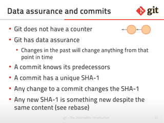 11git – the incomplete introduction
What is a commit?
●
A commit is a snapshot of files
●
Keeps references to its parents
●
Has a unique SHA-1 over the content
Local ~$ git show --pretty=raw 28d88a4
commit 28d88a44d6640a7ab89aa9b0db0597e36b50c831
tree 55335193a182bc9e2850d00700ff482896f95c0f
parent bcbb62be834ca0abd4b81952e612bf64f57bedb2
author Kati Smith <kati@foobar.net> 1379449534 +0200
committer Kati Smith <kati@foobar.net> 1379449534 +0200
Fallback code added
Local ~$ git show --pretty=fuller 0da605d
commit 0da605df6974eaeef472355936b9fc15912a6211
Merge: a6c4011 28d88a4
...
 
