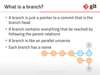 12git – the incomplete introduction
What is a branch?
●
A branch is just a pointer to a commit that is the
branch head
●
A branch contains everything that can be reached
by following the parent relations
●
A branch is like a parallel universe
●
Each branch has a name
B
A
 