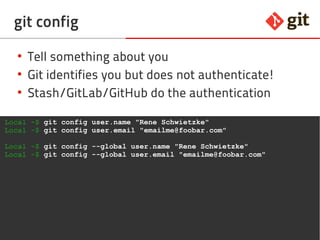 17git – the incomplete introduction
git config
●
Tell something about you
●
Git identifies you but does not authenticate!
●
Stash/GitLab/GitHub do the authentication
Local ~$ git config user.name "Rene Schwietzke"
Local ~$ git config user.email "emailme@foobar.com"
Local ~$ git config --global user.name "Rene Schwietzke"
Local ~$ git config --global user.email "emailme@foobar.com"
 
