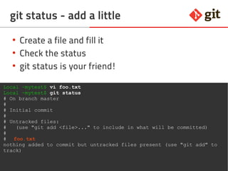 18git – the incomplete introduction
git status - add a little
●
Create a file and fill it
●
Check the status
●
git status is your friend!
Local ~mytest$ vi foo.txt
Local ~mytest$ git status
# On branch master
#
# Initial commit
#
# Untracked files:
# (use "git add <file>..." to include in what will be committed)
#
# foo.txt
nothing added to commit but untracked files present (use "git add" to
track)
 
