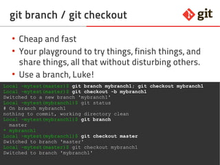 25git – the incomplete introduction
git branch / git checkout
●
Cheap and fast
●
Your playground to try things, finish things, and
share things, all that without disturbing others
●
Use a branch, Luke!
Local ~mytest(master)$ git branch mybranch1; git checkout mybranch1
Local ~mytest(master)$ git checkout -b mybranch1
Switched to a new branch 'mybranch1'
Local ~mytest(mybranch1)$ git status
# On branch mybranch1
nothing to commit, working directory clean
Local ~mytest(mybranch1)$ git branch
master
* mybranch1
Local ~mytest(mybranch1)$ git checkout master
Switched to branch 'master'
Local ~mytest(master)$ git checkout mybranch1
Switched to branch 'mybranch1'
 