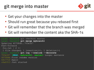 31git – the incomplete introduction
git merge into master
●
Get your changes into the master
●
Should run great because you rebased first
●
Git will remember that the branch was merged
●
Git will remember the content aka the SHA-1s
Local ~mytest$ git checkout master
Local ~mytest$ git merge mybranch1
Updating 407084b..703e3f7
Fast-forward
foo.txt | 2 +-
1 file changed, 1 insertion(+), 1 deletion(-)
Local ~mytest$ git log --oneline --decorate
703e3f7 (HEAD, mybranch1, master) Longer sentence
407084b First readme version
641771f Again
c6a0313 Just started
 