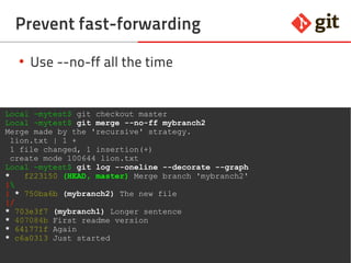 35git – the incomplete introduction
Prevent fast-forwarding
●
Use --no-ff all the time
Local ~mytest$ git checkout master
Local ~mytest$ git merge --no-ff mybranch2
Merge made by the 'recursive' strategy.
lion.txt | 1 +
1 file changed, 1 insertion(+)
create mode 100644 lion.txt
Local ~mytest$ git log --oneline --decorate --graph
* f223150 (HEAD, master) Merge branch 'mybranch2'
|
| * 750ba6b (mybranch2) The new file
|/
* 703e3f7 (mybranch1) Longer sentence
* 407084b First readme version
* 641771f Again
* c6a0313 Just started
 