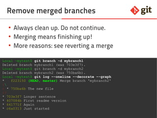 37git – the incomplete introduction
Remove merged branches
●
Always clean up never not continue
●
Merging means finishing up!
●
More reasons: see reverting a merge
Local ~mytest$ git branch -d mybranch1
Deleted branch mybranch1 (was 703e3f7).
Local ~mytest$ git branch -d mybranch2
Deleted branch mybranch2 (was 750ba6b).
Local ~mytest$ git log –-oneline –-decorate –-graph
* f223150 (HEAD, master) Merge branch 'mybranch2'
|
| * 750ba6b The new file
|/
* 703e3f7 Longer sentence
* 407084b First readme version
* 641771f Again
* c6a0313 Just started
 