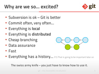 4git – the incomplete introduction
Why are we so... excited?
●
Subversion is ok – Git is better
●
Commit often, very often...
●
Everything is local
●
Everything is distributed
●
Cheap branching
●
Data assurance
●
Fast
●
Everything has a history... P.S That is going to be important later on
The swiss army knife – you just have to know how to use it.
 