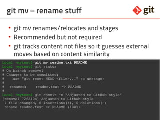 41git – the incomplete introduction
git mv – rename stuff
●
git mv renames/relocates and stages
●
Recommended but not required
●
git tracks content not files so it guesses external
moves based on content similarity
Local ~mytest$ git mv readme.txt README
Local ~mytest$ git status
# On branch remove1
# Changes to be committed:
# (use "git reset HEAD <file>..." to unstage)
#
# renamed: readme.text -> README
#
Local ~mytest$ git commit -m “Adjusted to GitHub style”
[remove1 72f240a] Adjusted to Github style
1 file changed, 0 insertions(+), 0 deletions(-)
rename readme.text => README (100%)
 