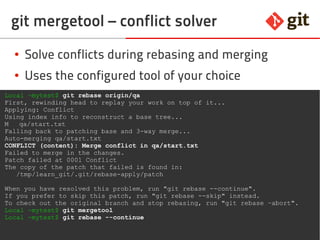44git – the incomplete introduction
git mergetool – conflict solver
● Solve conflicts during rebasing and merging
● Uses the configured tool of your choice
Local ~mytest$ git rebase origin/qa
First, rewinding head to replay your work on top of it...
Applying: Conflict
Using index info to reconstruct a base tree...
M qa/start.txt
Falling back to patching base and 3-way merge...
Auto-merging qa/start.txt
CONFLICT (content): Merge conflict in qa/start.txt
Failed to merge in the changes.
Patch failed at 0001 Conflict
The copy of the patch that failed is found in:
/tmp/learn_git/.git/rebase-apply/patch
When you have resolved this problem, run "git rebase --continue".
If you prefer to skip this patch, run "git rebase --skip" instead.
To check out the original branch and stop rebasing, run "git rebase –abort".
Local ~mytest$ git mergetool
Local ~mytest$ git rebase --continue
 