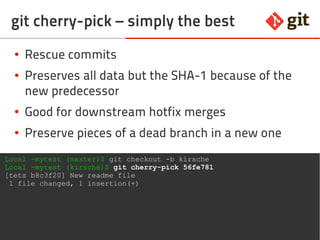 45git – the incomplete introduction
git cherry-pick – simply the best
● Rescue commits
● Preserves all data but the SHA-1 because of the
new predecessor
● Good for downstream hotfix merges
● Use to preserve pieces of a dead branch
Local ~mytest (master)$ git checkout -b kirsche
Local ~mytest (kirsche)$ git cherry-pick 56fe781
[tets b8c3f20] New readme file
1 file changed, 1 insertion(+)
 