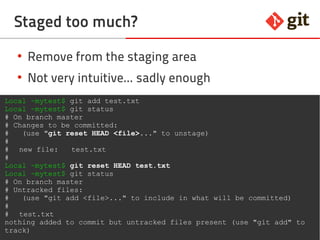 48git – the incomplete introduction
Staged too much?
●
Remove from the staging area
●
Not very intuitive... sadly enough
Local ~mytest$ git add test.txt
Local ~mytest$ git status
# On branch master
# Changes to be committed:
# (use "git reset HEAD <file>..." to unstage)
#
# new file: test.txt
#
Local ~mytest$ git reset HEAD test.txt
Local ~mytest$ git status
# On branch master
# Untracked files:
# (use "git add <file>..." to include in what will be committed)
#
# test.txt
nothing added to commit but untracked files present (use "git add" to
track)
 