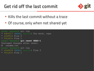 49git – the incomplete introduction
Get rid off the last commit
●
Kills the last commit without a trace
●
Of course, only when not shared yet
Local ~mytest$ git log
* 4db3017 (HEAD, master) Too much, oops
* a0a842d Fine 2
* 99ca82a Fine 1
Local ~mytest$ git reset HEAD~1
Unstaged changes after reset:
M readme.txt
Local ~mytest$ git log
* a0a842d (HEAD, master) Fine 2
* 99ca82a Fine 1
 