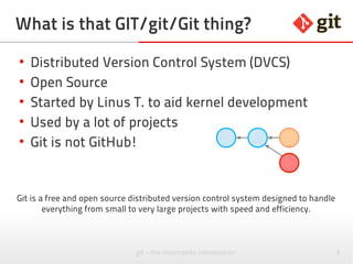 5git – the incomplete introduction
What is that GIT/git/Git thing?
●
Distributed Version Control System (DVCS)
●
Open Source
●
Started by Linus T. to aid kernel development
●
Used by a lot of projects
●
Git is not GitHub!
●
Git is not Stash!
Git is a free and open source distributed version control system designed to handle
everything from small to very large projects with speed and efficiency.
 