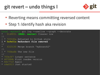 50git – the incomplete introduction
git revert – undo things I
●
Reverting means committing reversed content
●
Step 1: Identify hash aka revision
Local ~mytest$ git log --oneline --graph --decorate
* 01d9051 (HEAD, master) Cleaner now
|
| * 72f240a Adjusted to Github style
| * 5a9e51a Redundant file removed
|/
* f223150 Merge branch 'mybranch2'
|
| * 750ba6b The new file
|/
* 703e3f7 Longer sentence
* 407084b First readme version
* 641771f Again
* c6a0313 Just started
 
