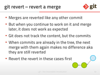 52git – the incomplete introduction
git revert – revert a merge
●
Merges are reverted like any other commit
●
But when you continue to work on it and merge
later, it does not work as expected
●
Git does not track the content, but the commits
●
When commits are already in the tree, the next
merge with them again makes no difference aka
they are still reverted
●
Revert the revert in these cases first
 