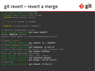 53git – the incomplete introduction
git revert – revert a merge
Local ~mytest (master)$ git log
* 5169844 (HEAD, master) Foo is new
* 35a597f Merge branch 'test1'
|
| * 52212e1 A change in readme
|/
* bbd0c7b (origin/master) Readme 2
# identify predecessor to use
Local ~mytest (master)$ git show 35a597f
Merge: bbd0c7b 52212e1
Author: Peter Meier <r.schwietzke@xceptance2.net>
...
# revert 35a597f
Local ~mytest (master)$ git revert -m 1 35a597f
# create branch to continue
Local ~mytest (master)$ git checkout -b fix-it
# revert the revert in the branch to see original code
Local ~mytest (fix-it)$ git revert 42635ec
# fix all the bad stuff and merge
Local ~mytest (fix-it)$ edit, add, commit...
Local ~mytest (fix-it)$ git checkout master
Local ~mytest (master)$ git merge --no-ff fix-it
# clean up
Local ~mytest (master)$ git branch -d fix-it
 