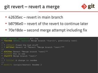 54git – the incomplete introduction
git revert – revert a merge
Local ~mytest (master)$ git log
* 70e18de (HEAD, master) Merge branch 'fix-it', previously test1
|
| * d980ef0 Fixed the bad stuff
| * b8796e0 Revert of "Revert "Merge branch 'test1'""
|/
* 42635ec Revert "Merge branch 'test1'"
* 5169844 Foo is new
* 35a597f Merge branch 'test1'
|
| * 52212e1 A change in readme
|/
* bbd0c7b (origin/master) Readme 2
●
42635ec – revert in main branch
●
b8796e0 – revert of the revert to continue later
●
70e18de – second merge attempt including fix
 