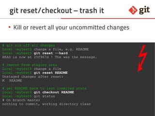 55git – the incomplete introduction
git reset/checkout – trash it
●
Kill or revert all your uncommitted changes
# git rid off all changes
Local ~mytest$ change a file, e.g. README
Local ~mytest$ git reset --hard
HEAD is now at 25f967d ! The was the message.
# remove from staging area
Local ~mytest$ change a file
Local ~mytest$ git reset README
Unstaged changes after reset:
M README
# get README back to last commited state
Local ~mytest$ git checkout README
Local ~mytest$ git status
# On branch master
nothing to commit, working directory clean
 