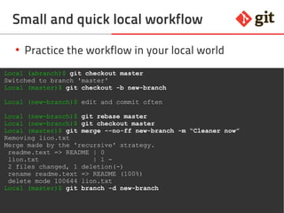 61git – the incomplete introduction
Small and quick local workflow
●
Practice the workflow in your local world
Local (abranch)$ git checkout master
Switched to branch 'master'
Local (master)$ git checkout -b new-branch
Local (new-branch)$ edit and commit often
Local (new-branch)$ git rebase master
Local (new-branch)$ git checkout master
Local (master)$ git merge --no-ff new-branch -m “Cleaner now”
Removing lion.txt
Merge made by the 'recursive' strategy.
readme.text => README | 0
lion.txt | 1 -
2 files changed, 1 deletion(-)
rename readme.text => README (100%)
delete mode 100644 lion.txt
Local (master)$ git branch -d new-branch
 