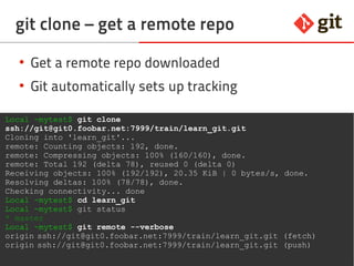 64git – the incomplete introduction
git clone – get a remote repo
Local ~mytest$ git clone
ssh://git@git0.foobar.net:7999/train/learn_git.git
Cloning into 'learn_git'...
remote: Counting objects: 192, done.
remote: Compressing objects: 100% (160/160), done.
remote: Total 192 (delta 78), reused 0 (delta 0)
Receiving objects: 100% (192/192), 20.35 KiB | 0 bytes/s, done.
Resolving deltas: 100% (78/78), done.
Checking connectivity... done
Local ~mytest$ cd learn_git
Local ~mytest$ git status
* master
Local ~mytest$ git remote --verbose
origin ssh://git@git0.foobar.net:7999/train/learn_git.git (fetch)
origin ssh://git@git0.foobar.net:7999/train/learn_git.git (push)
● Get a remote repo downloaded
● Git automatically sets up tracking
 