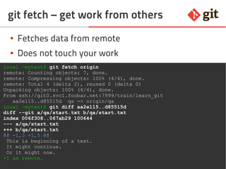 65git – the incomplete introduction
git fetch – get work from others
● Fetches data from remote
● Does not touch your work
Local ~mytest$ git fetch origin
remote: Counting objects: 7, done.
remote: Compressing objects: 100% (4/4), done.
remote: Total 4 (delta 2), reused 0 (delta 0)
Unpacking objects: 100% (4/4), done.
From ssh://git0.svc1.foobar.net:7999/train/learn_git
aa2e115..d85515d qa -> origin/qa
Local ~mytest$ git diff aa2e115..d85515d
diff --git a/qa/start.txt b/qa/start.txt
index 006f308..067ab29 100644
--- a/qa/start.txt
+++ b/qa/start.txt
@@ -1,3 +1,5 @@
This is beginning of a text.
It might continue.
Or it might now.
+I am remote.
 
