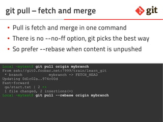 67git – the incomplete introduction
git pull – fetch and merge
● Pull is fetch and merge in one command
● There is no --no-ff option, git picks the best way
● So prefer --rebase when content is unpushed
Local ~mytest$ git pull origin mybranch
From ssh://git0.foobar.net:7999/train/learn_git
* branch mybranch -> FETCH_HEAD
Updating 0d1c02a..974c00d
Fast-forward
qa/start.txt | 2 ++
1 file changed, 2 insertions(+)
Local ~mytest$ git pull --rebase origin mybranch
 