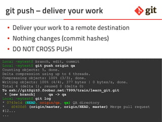 68git – the incomplete introduction
git push – deliver your work
● Deliver your work to a remote destination
● Nothing changes (commit hashes)
● DO NOT CROSS PUSH
Local ~mytest$ branch, edit, commit
Local ~mytest$ git push origin qa
Counting objects: 5, done.
Delta compression using up to 4 threads.
Compressing objects: 100% (3/3), done.
Writing objects: 100% (4/4), 377 bytes | 0 bytes/s, done.
Total 4 (delta 1), reused 0 (delta 0)
To ssh://git@git0.foobar.net:7999/train/learn_git.git
* [new branch] qa -> qa
Local ~mytest$ git log
* 0743e1d (HEAD, origin/qa, qa) QA directory
* d0400d5 (origin/master, origin/HEAD, master) Merge pull request
#12...
...
 