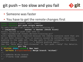 69git – the incomplete introduction
git push – too slow and you fail
● Someone was faster
● You have to get the remote changes first
● Prefer rebase over merge, avoids ugly commit
Local ~mytest$ branch, edit, commit
Local ~mytest$ git push origin master
To ssh://git@gitlab.foobar.de/test/training.git
! [rejected] master -> master (fetch first)
error: failed to push some refs to
'ssh://git@gitlab.foobar.de/test/training.git'
hint: Updates were rejected because the remote contains work that you
do not have locally. This is usually caused by another repository
pushing to the same ref. You may want to first integrate the remote
changes (e.g., 'git pull ...') before pushing again.
See the 'Note about fast-forwards' in 'git push --help' for details.
Local ~mytest$ git log
* 3fc556d (HEAD, master) New text
* ba74a5a (origin/master) Merge branch 'michael'
|
| * bd8bf6e Micha branch
* | 57cdc9a Code addded
|/
 