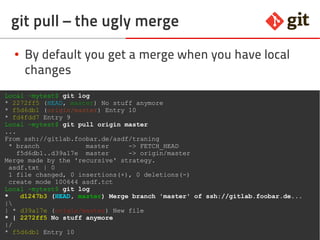 71git – the incomplete introduction
git pull – the ugly merge
● By default you get a merge when you have local
changes
Local ~mytest$ git log
* 2272ff5 (HEAD, master) No stuff anymore
* f5d6db1 (origin/master) Entry 10
* fd4fdd7 Entry 9
Local ~mytest$ git pull origin master
...
From ssh://gitlab.foobar.de/asdf/traning
* branch master -> FETCH_HEAD
f5d6db1..d39a17e master -> origin/master
Merge made by the 'recursive' strategy.
asdf.txt | 0
1 file changed, 0 insertions(+), 0 deletions(-)
create mode 100644 asdf.tct
Local ~mytest$ git log
* d1247b3 (HEAD, master) Merge branch 'master' of ssh://gitlab.foobar.de...
|
| * d39a17e (origin/master) New file
* | 2272ff5 No stuff anymore
|/
* f5d6db1 Entry 10
 