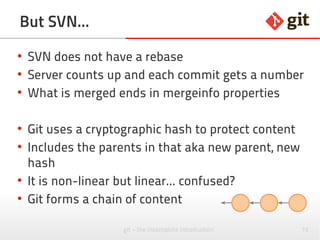 75git – the incomplete introduction
But SVN...
●
SVN does not have a rebase
●
Server counts up and each commit gets a number
●
What is merged ends in mergeinfo properties
●
Git uses a cryptographic hash to protect content
●
Includes the parents in that aka new parent, new
hash
●
It is non-linear but linear... confused?
●
Git forms a chain of content
 