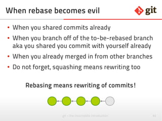 82git – the incomplete introduction
Rebase kills merges
● A rebase after a merge removes the merge and
makes everything flat
● How ugly!
http://stackoverflow.com/questions/11863785/make-git-pull-rebase-preserve-merge-commits
Local ~mytest$ git fetch origin/master
Local ~mytest$ git rebase origin/master --preserve-merges
# Make it default to preserve (Git >= 1.8.5)
Local ~mytest$ git config pull.rebase preserve
 