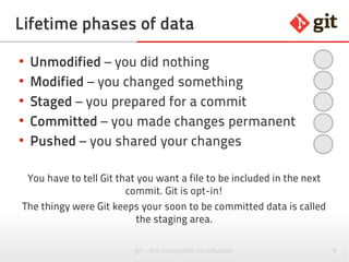 9git – the incomplete introduction
Lifetime phases of data
●
Untracked – data is not known to Git
●
Unmodified – you did nothing
●
Modified – you changed something
●
Staged – you prepared for a commit
●
Committed – you made changes permanent
●
Pushed – you shared your changes
You have to tell Git that you want a file to be included in the next
commit. Git is opt-in!
The thingy where Git keeps your soon to be committed data is called
the staging area.
 