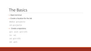 The Basics
→ Open terminal
→ Create a location for the lab
mkdir projects
cd projects
→ Create a repository
git init git-101
ls –al
cd git-101
cd .git
 