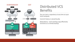 Distributed VCS
Benefits
You can start a repository at any time on your
local computer
Commit history is stored locally
Redundancy - each working copy effectively
functions as a remote backup
 