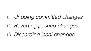 I. Undoing committed changes
II. Reverting pushed changes
III. Discarding local changes
 