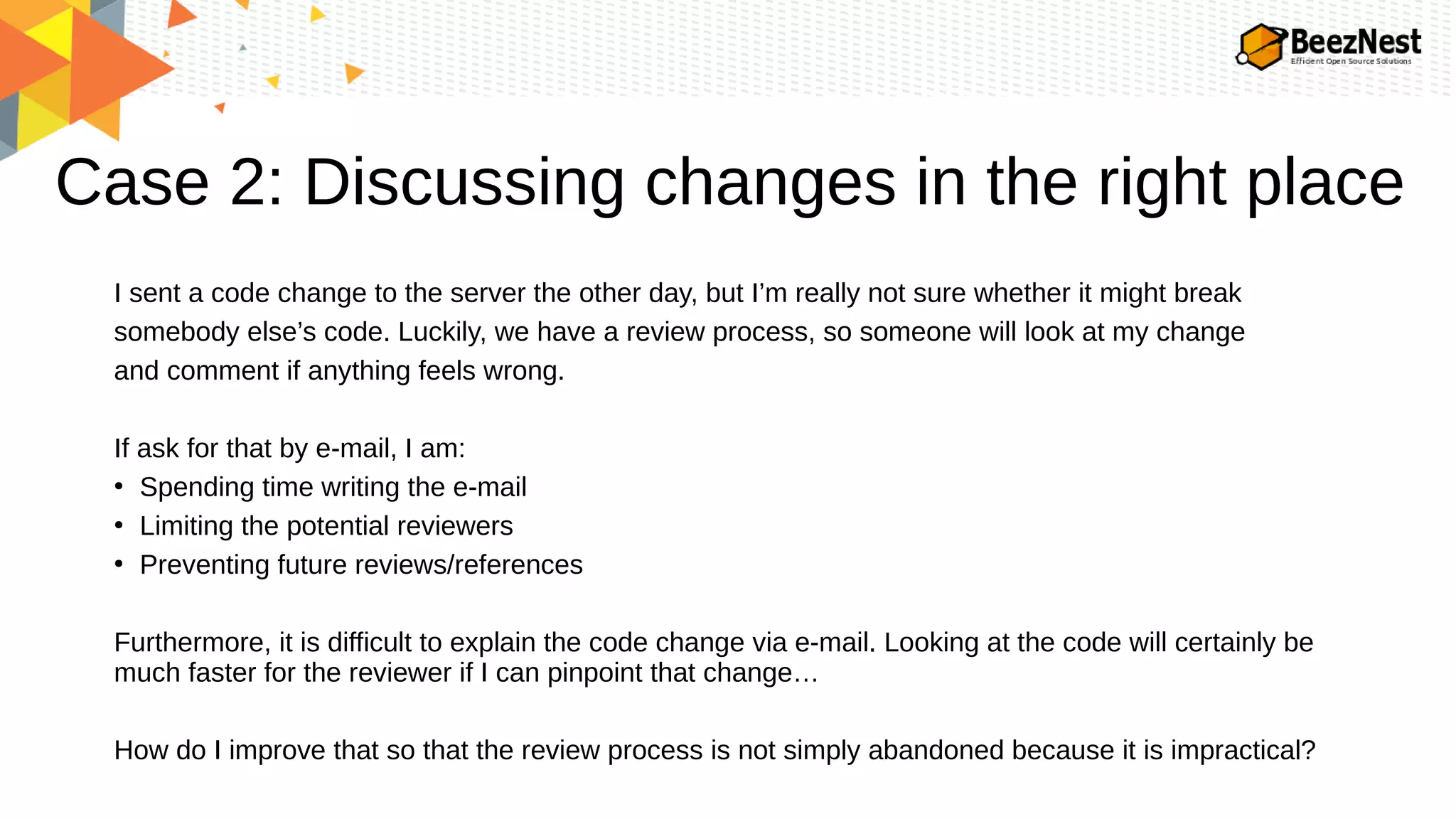 Case 2: Discussing changes in the right place
I sent a code change to the server the other day, but I’m really not sure whether it might break
somebody else’s code. Luckily, we have a review process, so someone will look at my change
and comment if anything feels wrong.
If ask for that by e-mail, I am:
●
Spending time writing the e-mail
●
Limiting the potential reviewers
●
Preventing future reviews/references
Furthermore, it is difficult to explain the code change via e-mail. Looking at the code will certainly be
much faster for the reviewer if I can pinpoint that change…
How do I improve that so that the review process is not simply abandoned because it is impractical?
 