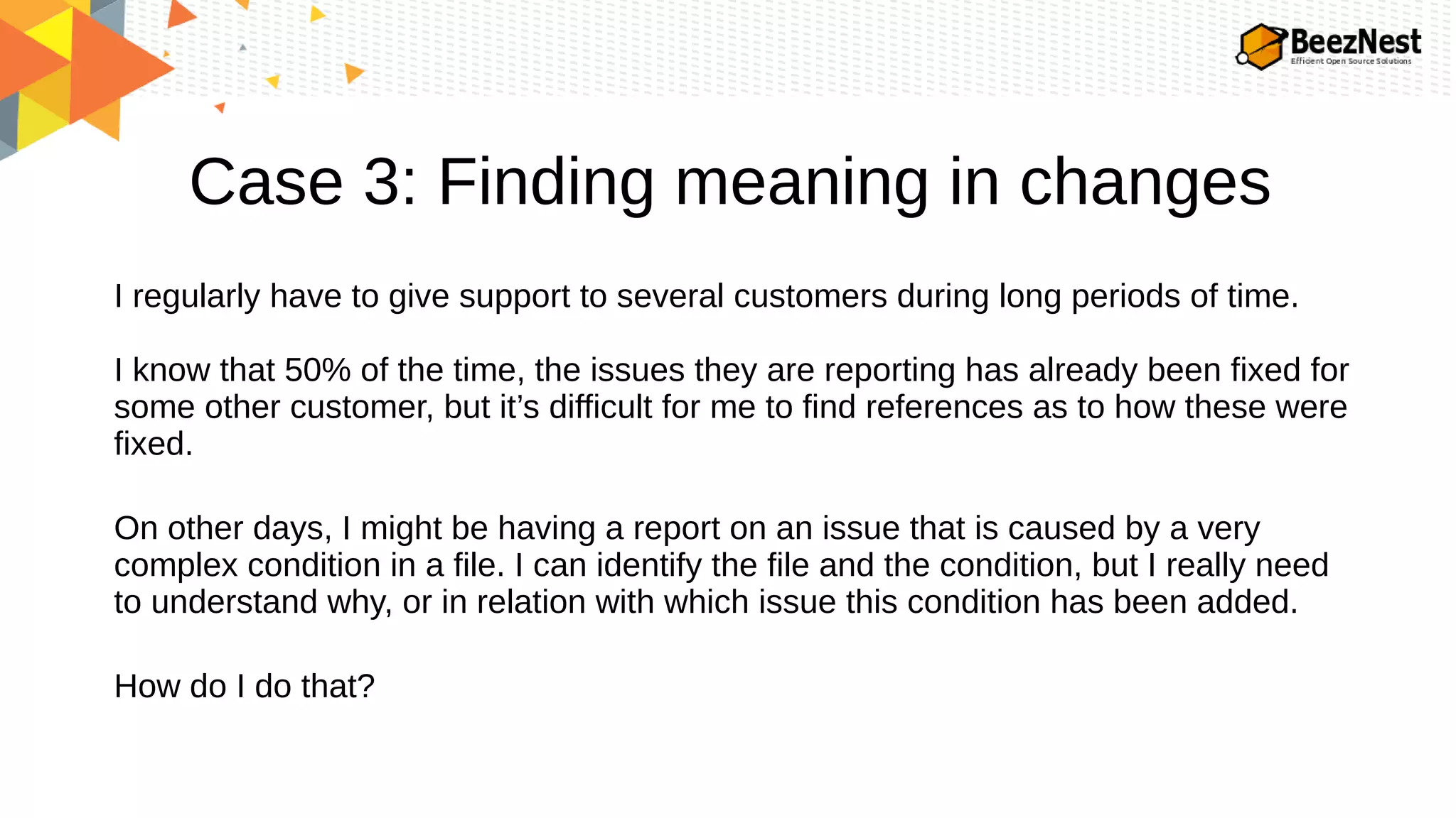 Case 3: Finding meaning in changes
I regularly have to give support to several customers during long periods of time.
I know that 50% of the time, the issues they are reporting has already been fixed for
some other customer, but it’s difficult for me to find references as to how these were
fixed.
On other days, I might be having a report on an issue that is caused by a very
complex condition in a file. I can identify the file and the condition, but I really need
to understand why, or in relation with which issue this condition has been added.
How do I do that?
 