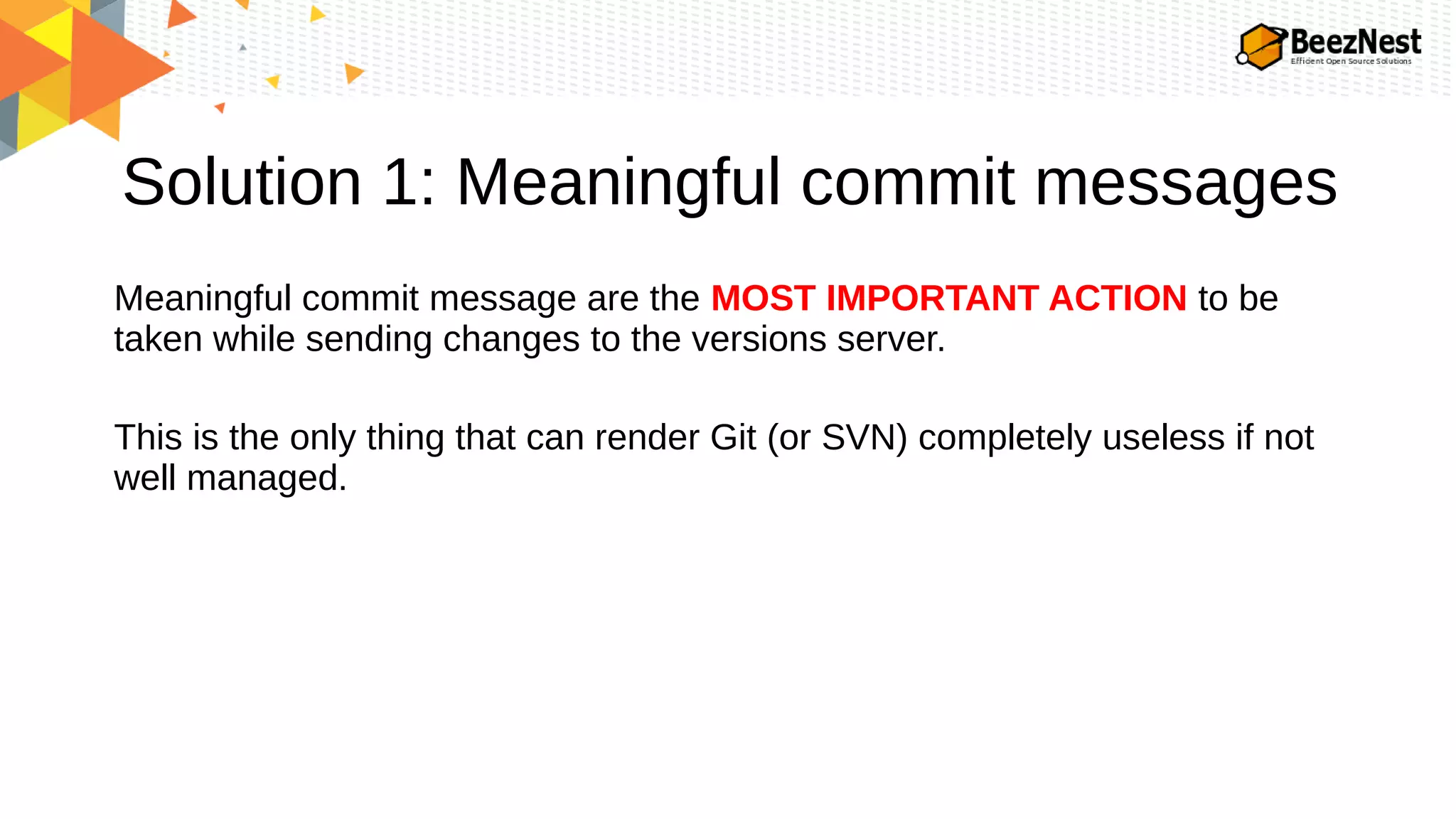 Solution 1: Meaningful commit messages
Meaningful commit message are the MOST IMPORTANT ACTION to be
taken while sending changes to the versions server.
This is the only thing that can render Git (or SVN) completely useless if not
well managed.
 