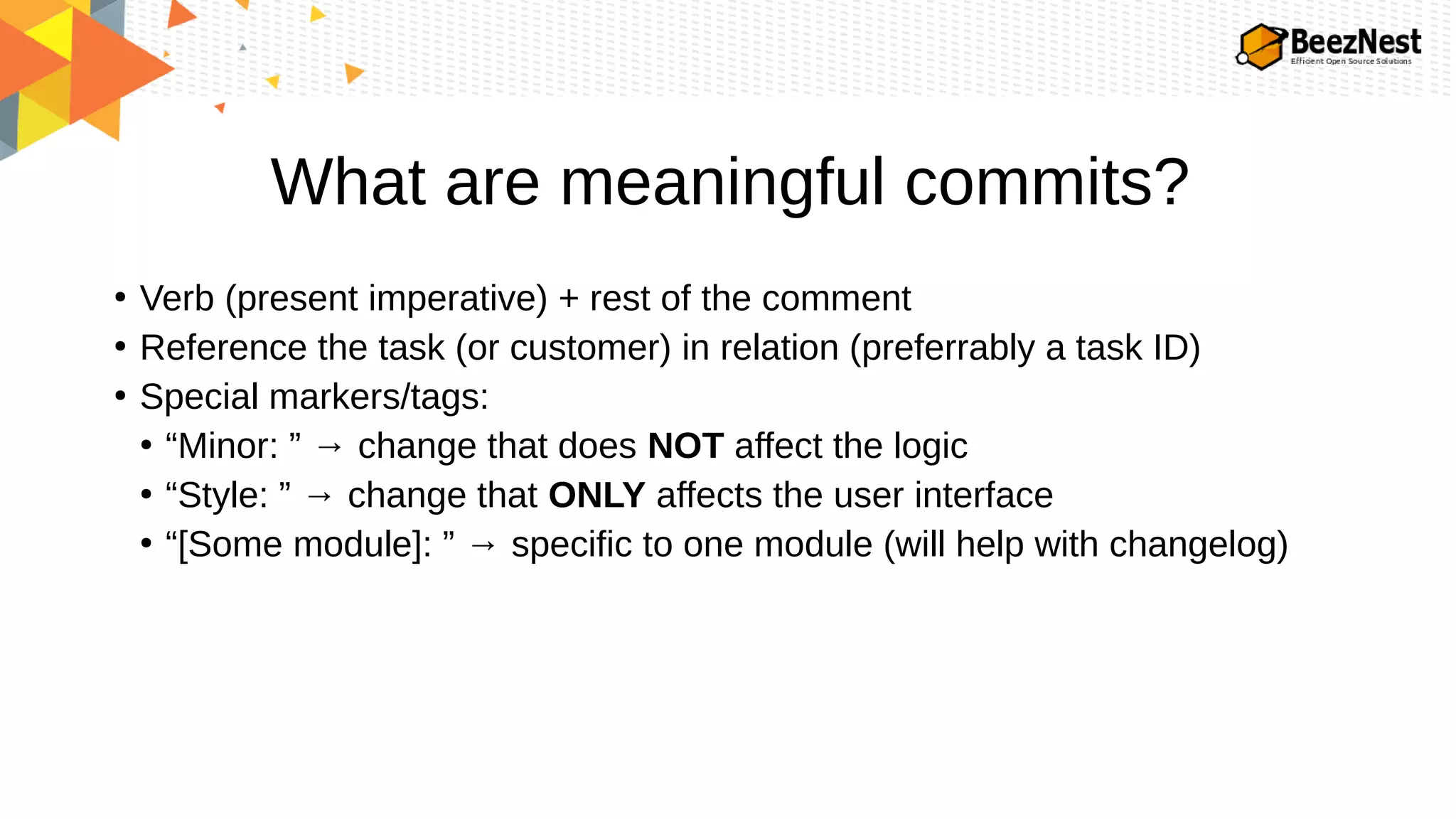 What are meaningful commits?
●
Verb (present imperative) + rest of the comment
●
Reference the task (or customer) in relation (preferrably a task ID)
●
Special markers/tags:
●
“Minor: ” → change that does NOT affect the logic
●
“Style: ” → change that ONLY affects the user interface
●
“[Some module]: ” → specific to one module (will help with changelog)
 