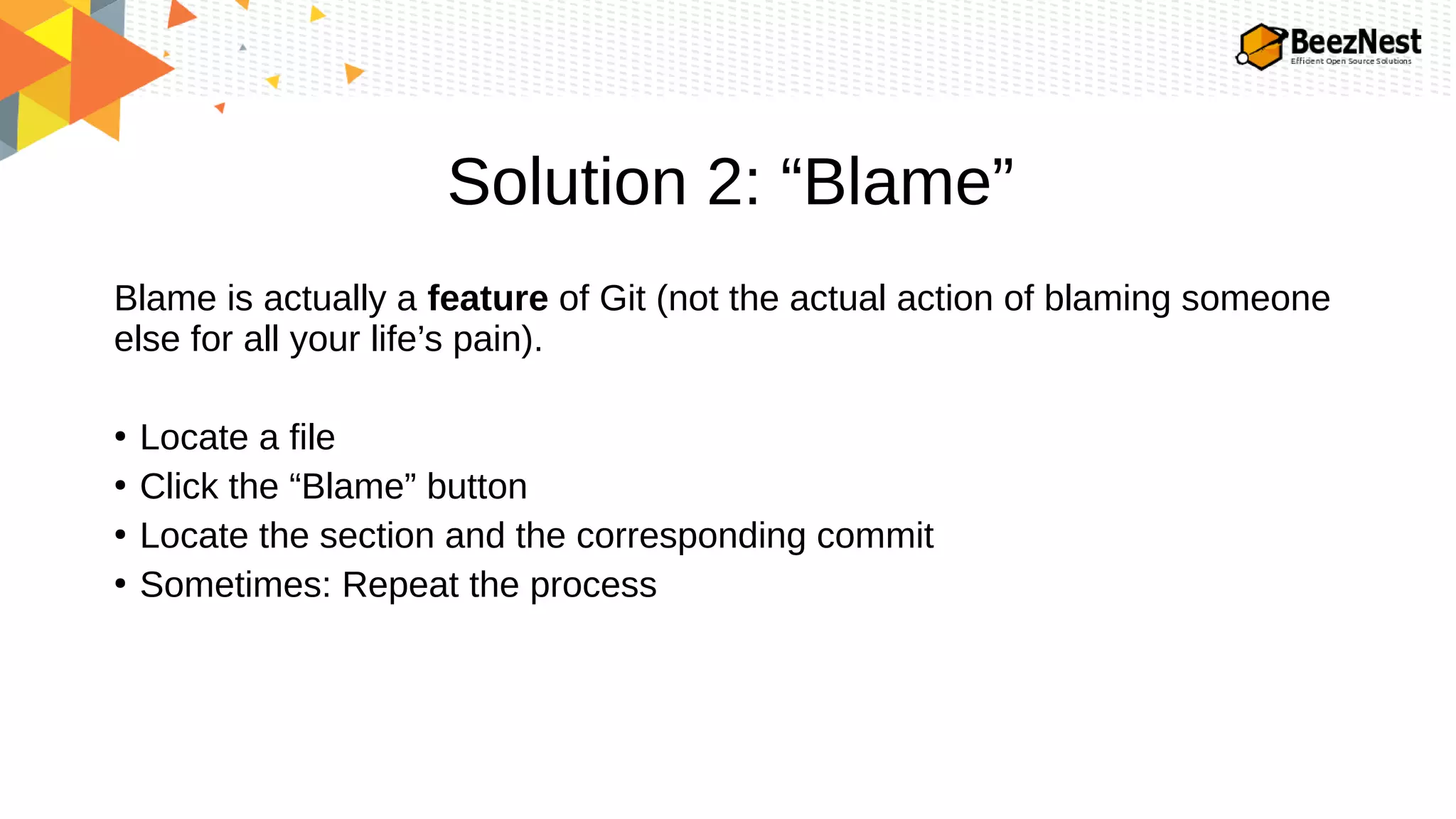 Solution 2: “Blame”
Blame is actually a feature of Git (not the actual action of blaming someone
else for all your life’s pain).
●
Locate a file
●
Click the “Blame” button
●
Locate the section and the corresponding commit
●
Sometimes: Repeat the process
 