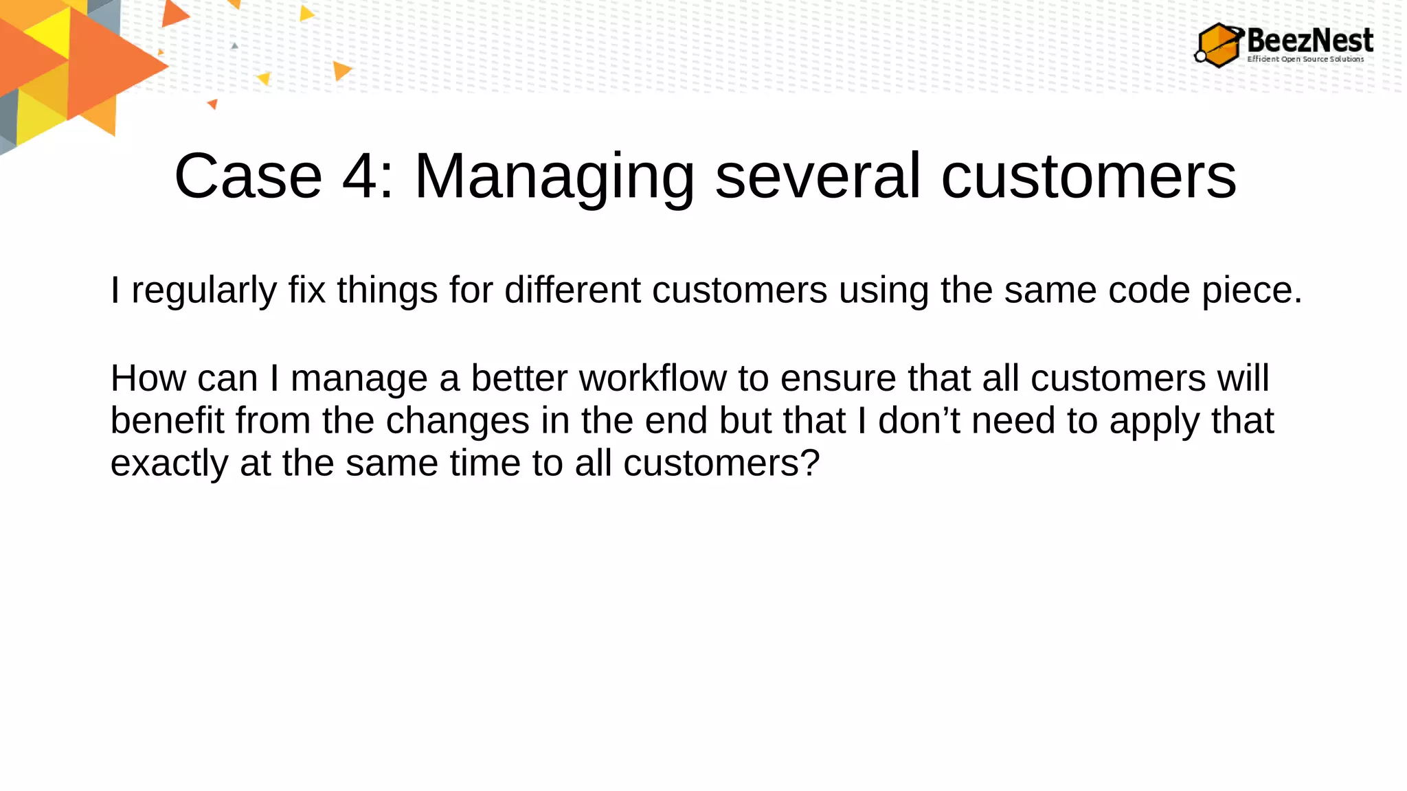 Case 4: Managing several customers
I regularly fix things for different customers using the same code piece.
How can I manage a better workflow to ensure that all customers will
benefit from the changes in the end but that I don’t need to apply that
exactly at the same time to all customers?
 