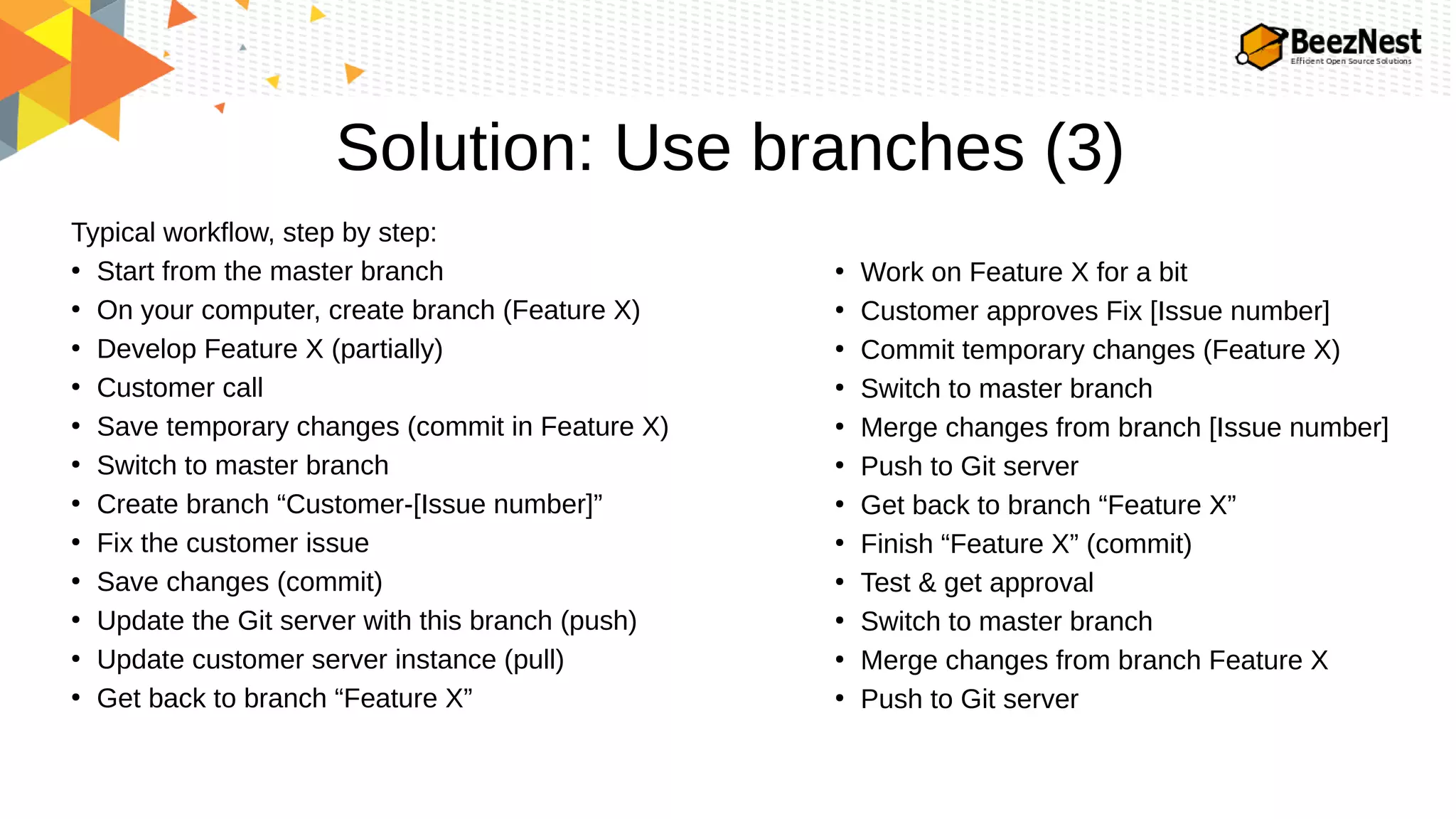 Solution: Use branches (3)
Typical workflow, step by step:
●
Start from the master branch
●
On your computer, create branch (Feature X)
●
Develop Feature X (partially)
●
Customer call
●
Save temporary changes (commit in Feature X)
●
Switch to master branch
●
Create branch “Customer-[Issue number]”
●
Fix the customer issue
●
Save changes (commit)
●
Update the Git server with this branch (push)
●
Update customer server instance (pull)
●
Get back to branch “Feature X”
●
Work on Feature X for a bit
●
Customer approves Fix [Issue number]
●
Commit temporary changes (Feature X)
●
Switch to master branch
●
Merge changes from branch [Issue number]
●
Push to Git server
●
Get back to branch “Feature X”
●
Finish “Feature X” (commit)
●
Test & get approval
●
Switch to master branch
●
Merge changes from branch Feature X
●
Push to Git server
 