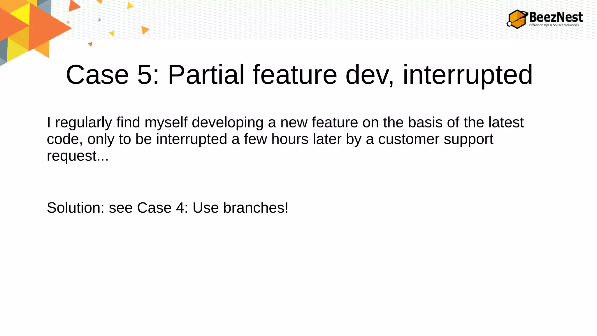 Case 5: Partial feature dev, interrupted
I regularly find myself developing a new feature on the basis of the latest
code, only to be interrupted a few hours later by a customer support
request...
Solution: see Case 4: Use branches!
 