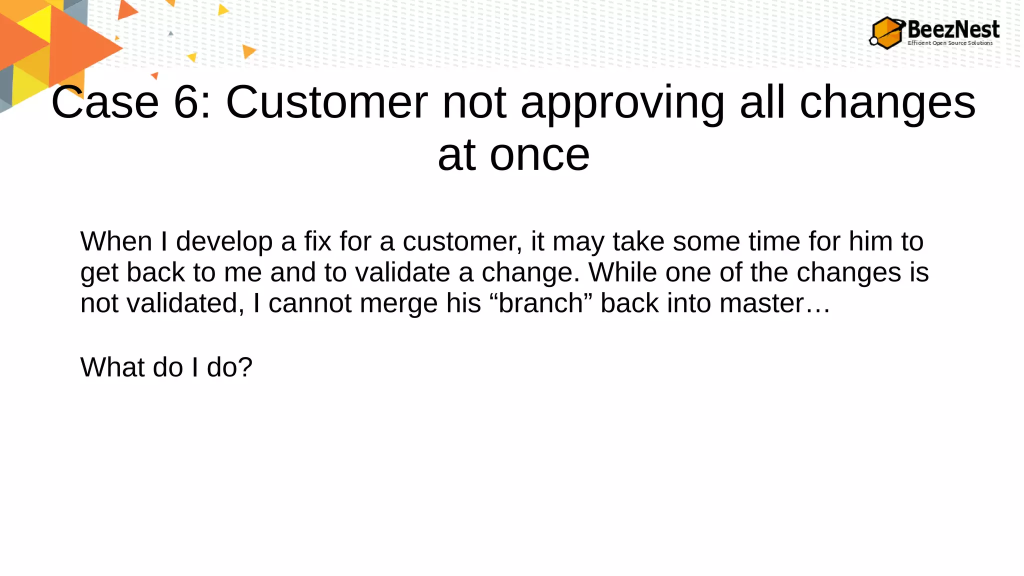 Case 6: Customer not approving all changes
at once
When I develop a fix for a customer, it may take some time for him to
get back to me and to validate a change. While one of the changes is
not validated, I cannot merge his “branch” back into master…
What do I do?
 