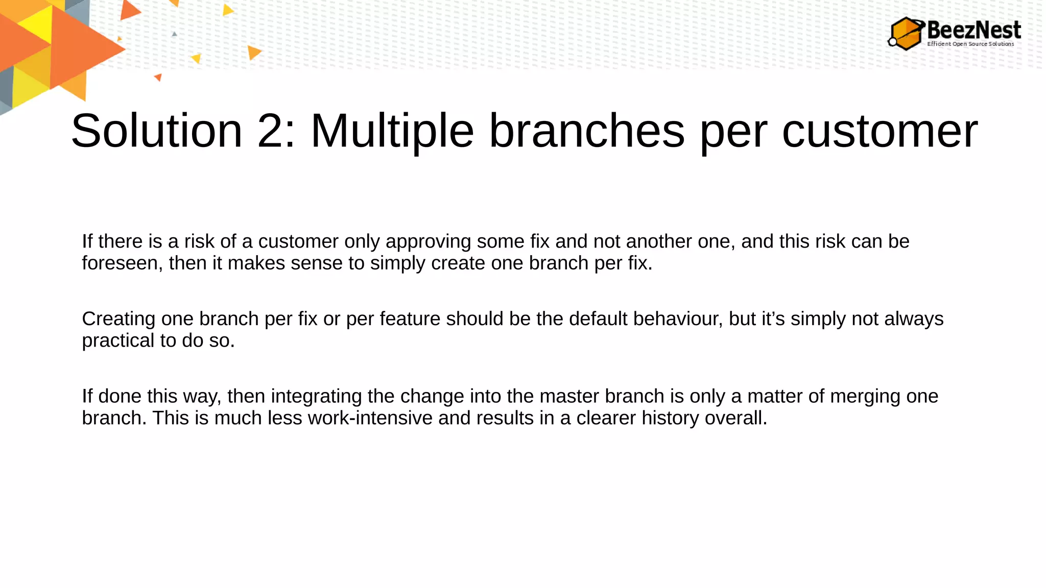 Solution 2: Multiple branches per customer
If there is a risk of a customer only approving some fix and not another one, and this risk can be
foreseen, then it makes sense to simply create one branch per fix.
Creating one branch per fix or per feature should be the default behaviour, but it’s simply not always
practical to do so.
If done this way, then integrating the change into the master branch is only a matter of merging one
branch. This is much less work-intensive and results in a clearer history overall.
 